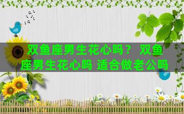 双鱼座男生花心吗？ 双鱼座男生花心吗 适合做老公吗